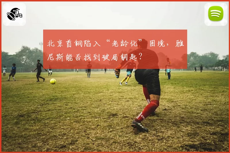 北京首钢陷入“老龄化”困境，雅尼斯能否找到破局钥匙？