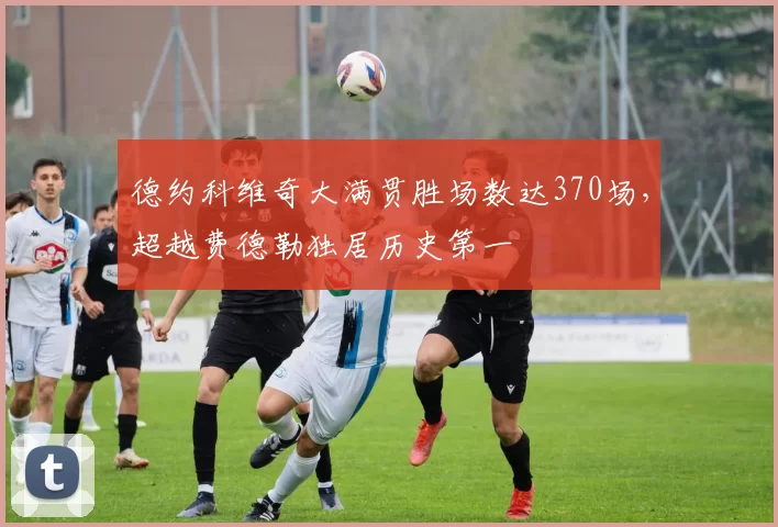 德约科维奇大满贯胜场数达370场，超越费德勒独居历史第一