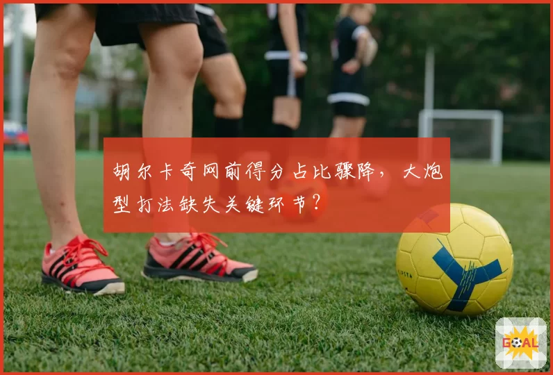 胡尔卡奇网前得分占比骤降，大炮型打法缺失关键环节？
