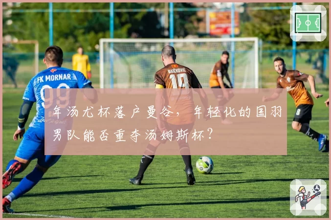 年汤尤杯落户曼谷,年轻化的国羽男队能否重夺汤姆斯杯?