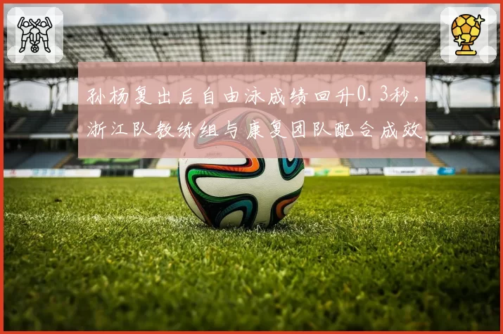 孙杨复出后自由泳成绩回升0.3秒,浙江队教练组与康复团队配合成效显著