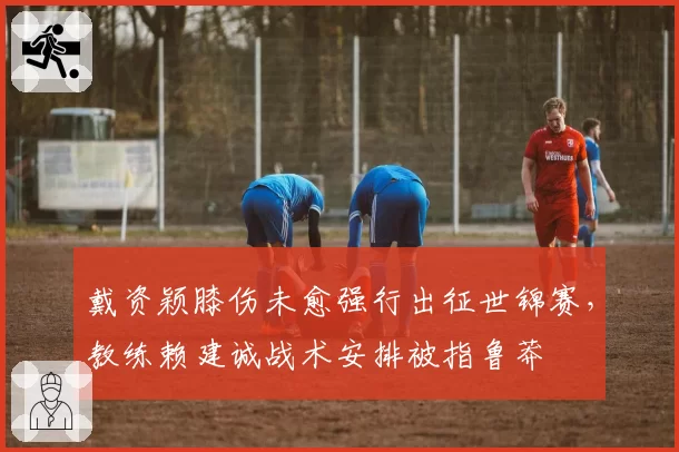 戴资颖膝伤未愈强行出征世锦赛，教练赖建诚战术安排被指鲁莽