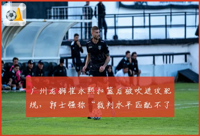 广州龙狮崔永熙扣篮后被吹进攻犯规，郭士强称“裁判水平匹配不了强度”