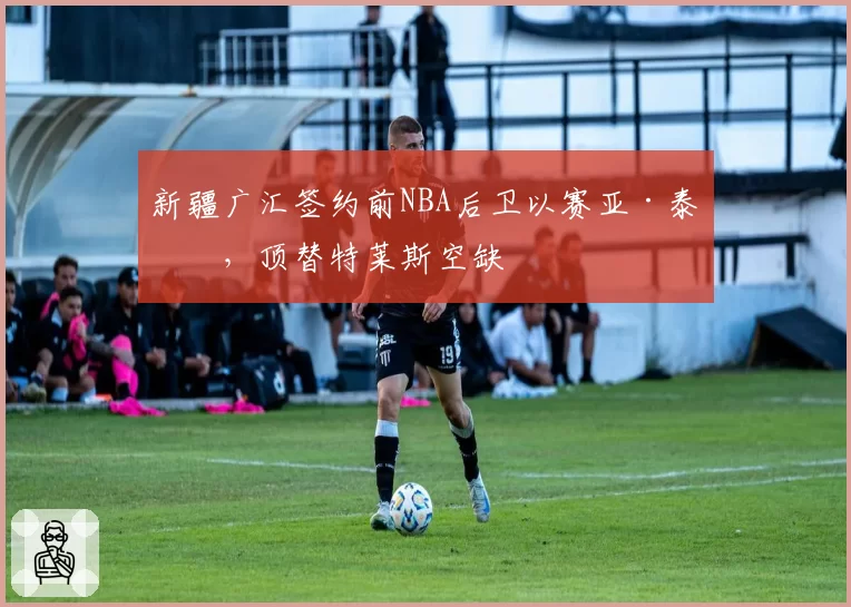 新疆广汇签约前NBA后卫以赛亚·泰勒，顶替特莱斯空缺