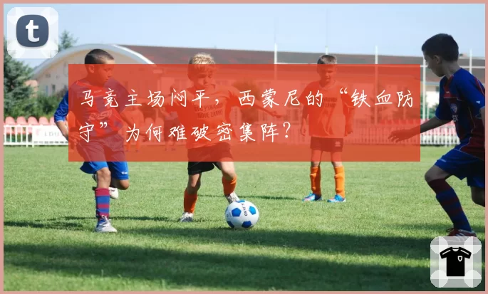 马竞主场闷平,西蒙尼的“铁血防守”为何难破密集阵?