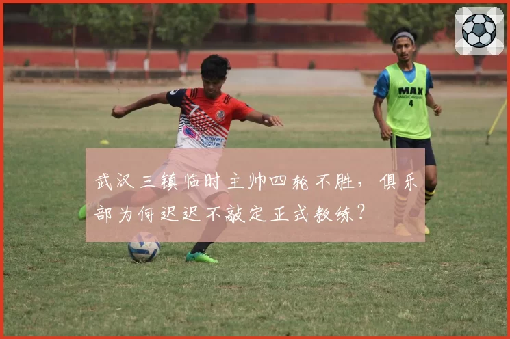 武汉三镇临时主帅四轮不胜,俱乐部为何迟迟不敲定正式教练?