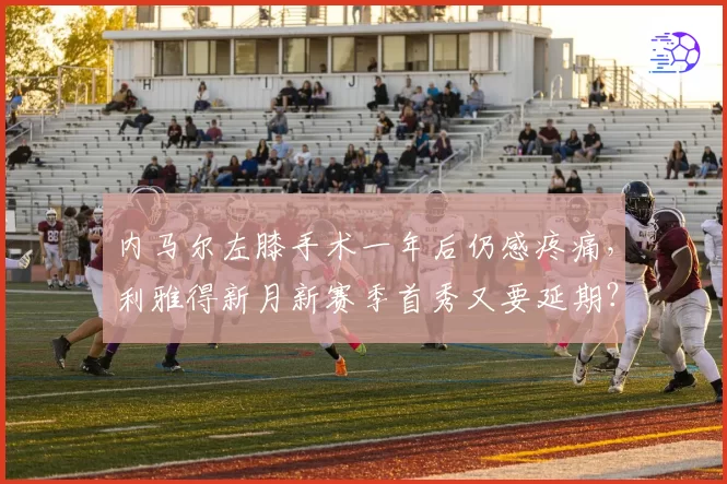 内马尔左膝手术一年后仍感疼痛,利雅得新月新赛季首秀又要延期?