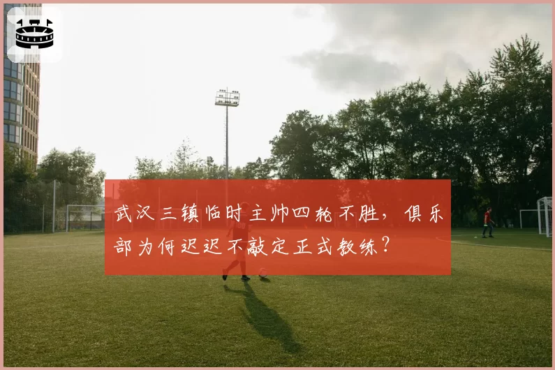 武汉三镇临时主帅四轮不胜,俱乐部为何迟迟不敲定正式教练?