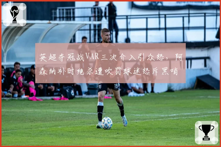 英超夺冠战VAR三次介入引众怒,阿森纳补时绝杀遭吹罚球迷怒斥黑哨