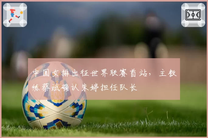 中国女排出征世界联赛首站,主教练蔡斌确认朱婷担任队长