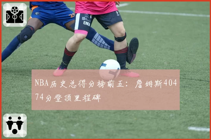NBA历史总得分榜前五：詹姆斯40474分登顶里程碑