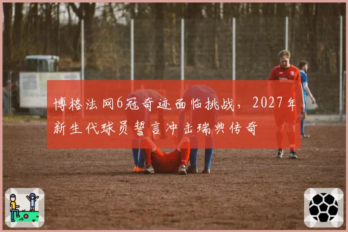 博格法网6冠奇迹面临挑战，2027年新生代球员誓言冲击瑞典传奇
