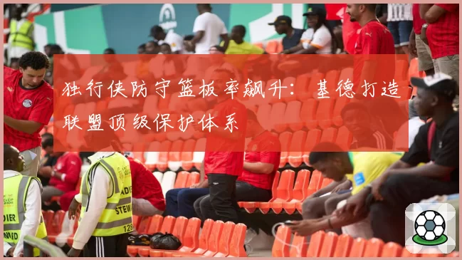 独行侠防守篮板率飙升:基德打造联盟顶级保护体系
