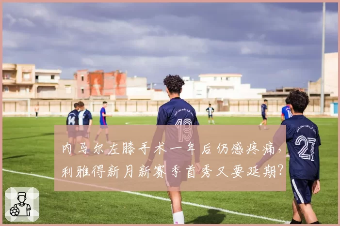 内马尔左膝手术一年后仍感疼痛,利雅得新月新赛季首秀又要延期?