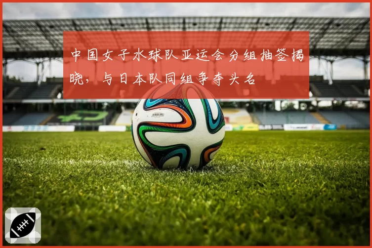 中国女子水球队亚运会分组抽签揭晓,与日本队同组争夺头名