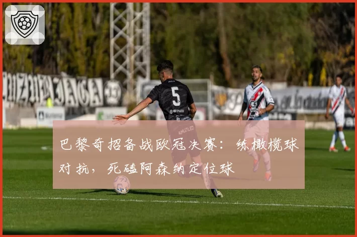 巴黎奇招备战欧冠决赛:练橄榄球对抗,死磕阿森纳定位球