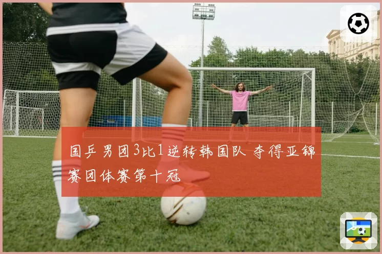 国乒男团3比1逆转韩国队 夺得亚锦赛团体赛第十冠