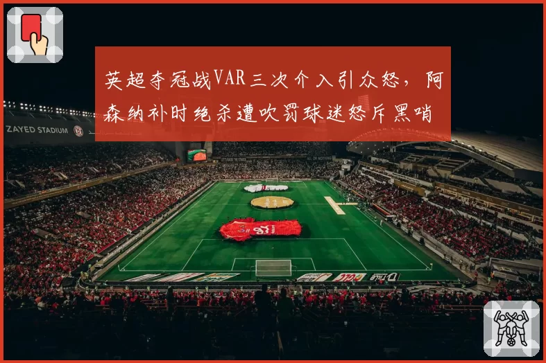 英超夺冠战VAR三次介入引众怒,阿森纳补时绝杀遭吹罚球迷怒斥黑哨