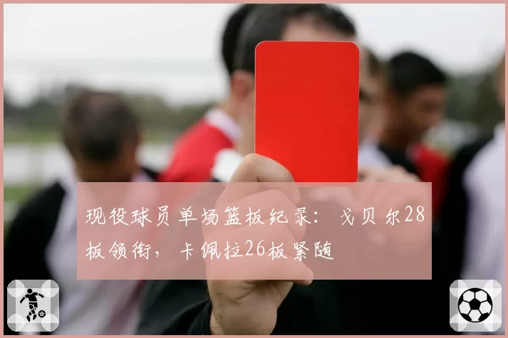现役球员单场篮板纪录：戈贝尔28板领衔，卡佩拉26板紧随