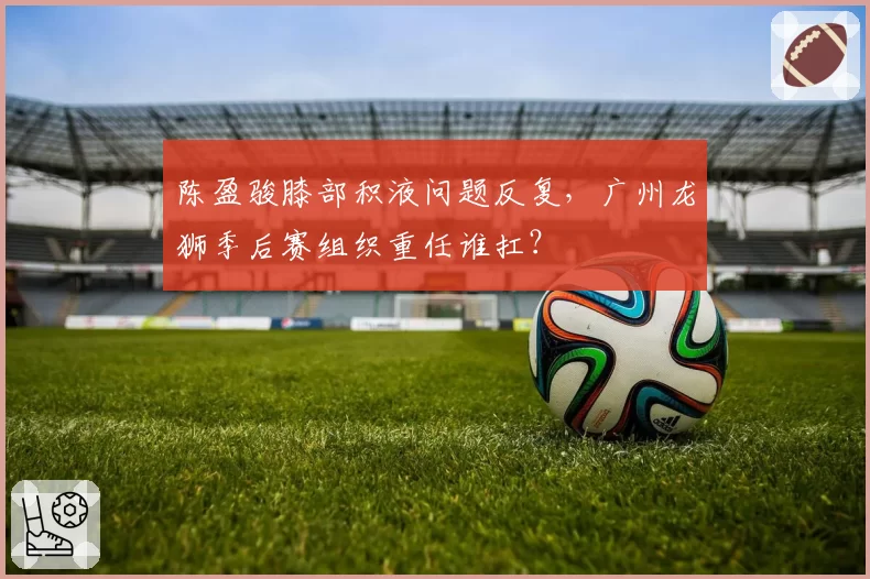 陈盈骏膝部积液问题反复，广州龙狮季后赛组织重任谁扛？