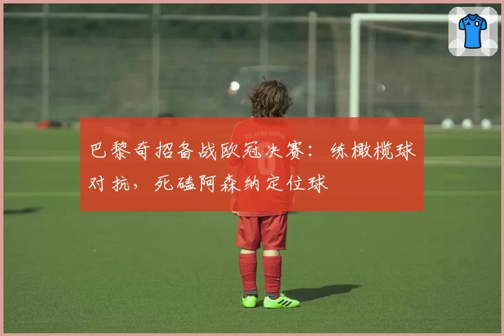 巴黎奇招备战欧冠决赛:练橄榄球对抗,死磕阿森纳定位球
