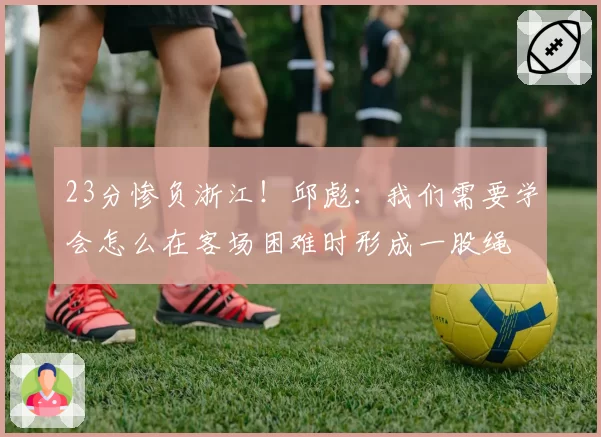 23分惨负浙江！邱彪：我们需要学会怎么在客场困难时形成一股绳