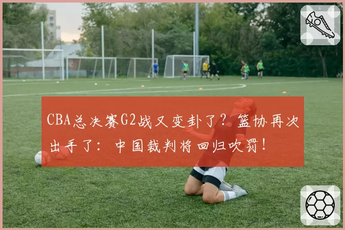CBA总决赛G2战又变卦了?篮协再次出手了:中国裁判将回归吹罚!