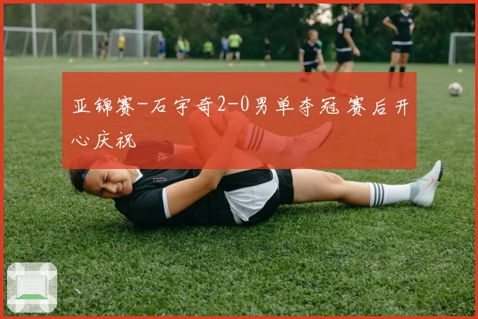 亚锦赛-石宇奇2-0男单夺冠 赛后开心庆祝