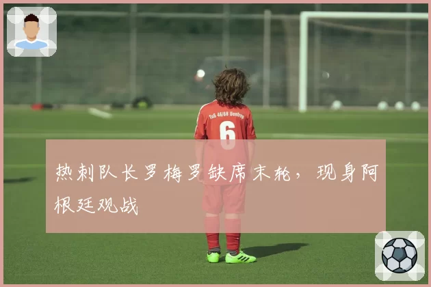 热刺队长罗梅罗缺席末轮,现身阿根廷观战