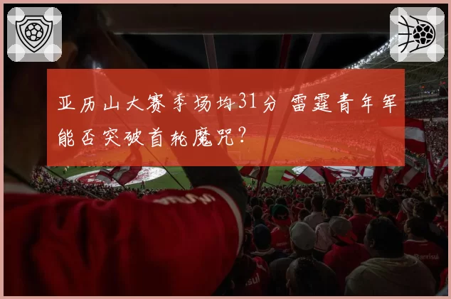 亚历山大赛季场均31分 雷霆青年军能否突破首轮魔咒?