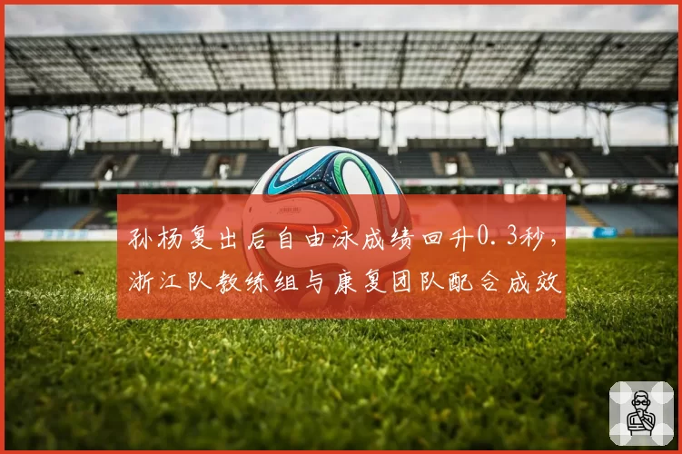 孙杨复出后自由泳成绩回升0.3秒,浙江队教练组与康复团队配合成效显著