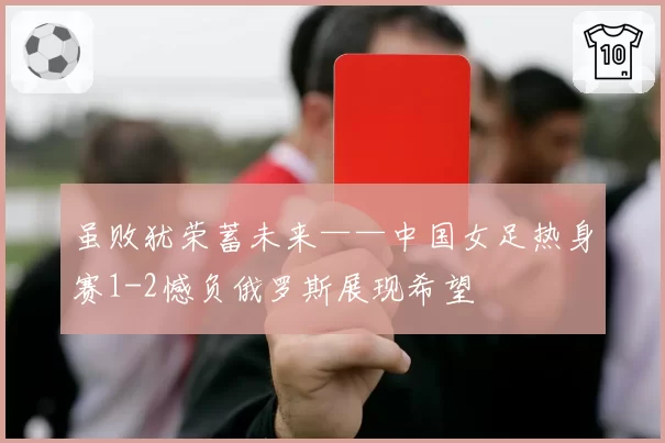 虽败犹荣蓄未来——中国女足热身赛1-2憾负俄罗斯展现希望