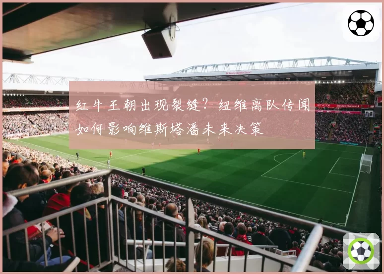 红牛王朝出现裂缝?纽维离队传闻如何影响维斯塔潘未来决策