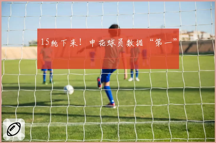 15轮下来!申花球员数据“第一”
