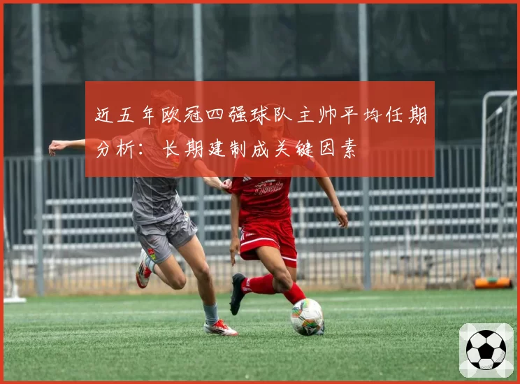 近五年欧冠四强球队主帅平均任期分析：长期建制成关键因素