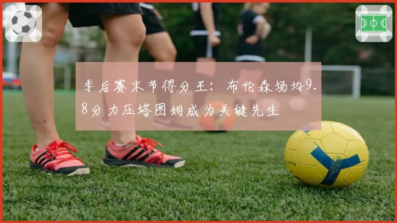 季后赛末节得分王:布伦森场均9.8分力压塔图姆成为关键先生