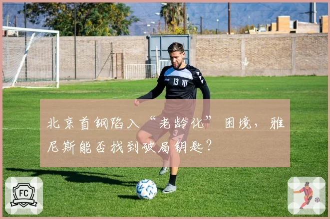 北京首钢陷入“老龄化”困境，雅尼斯能否找到破局钥匙？