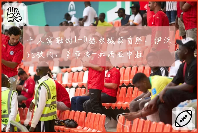 十人富勒姆1-0赫尔城获首胜，伊沃比破门，贡萨洛-加西亚中柱