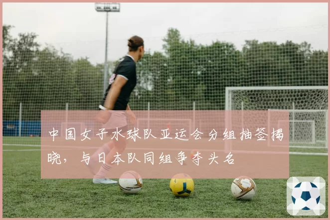 中国女子水球队亚运会分组抽签揭晓,与日本队同组争夺头名