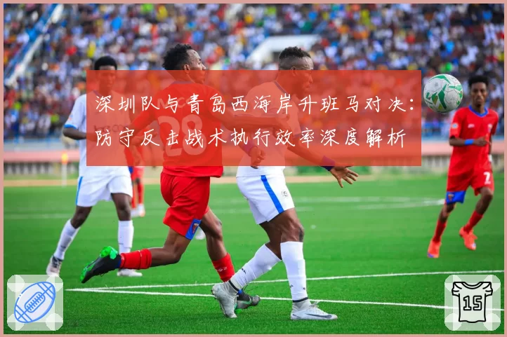 深圳队与青岛西海岸升班马对决：防守反击战术执行效率深度解析