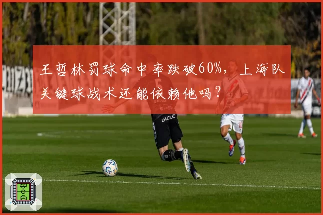 王哲林罚球命中率跌破60%，上海队关键球战术还能依赖他吗？