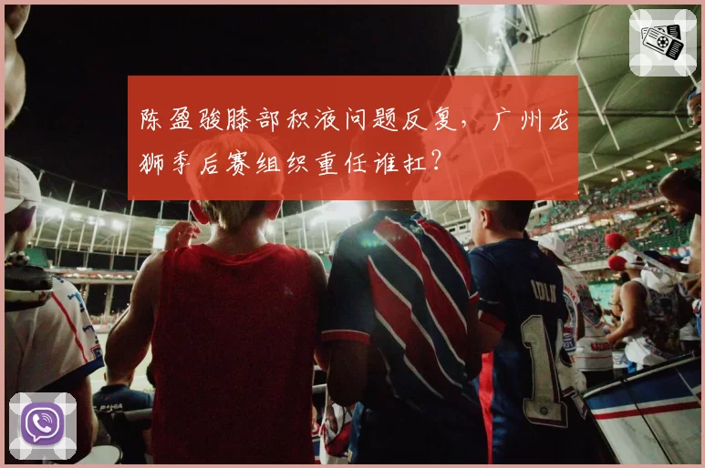 陈盈骏膝部积液问题反复，广州龙狮季后赛组织重任谁扛？