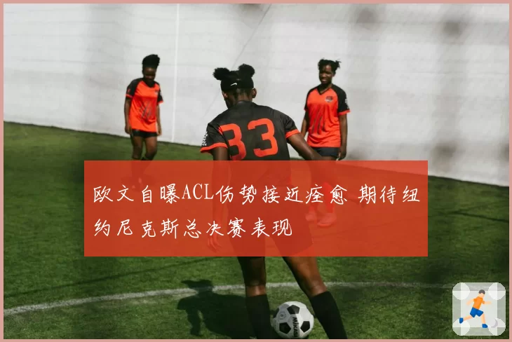 欧文自曝ACL伤势接近痊愈 期待纽约尼克斯总决赛表现