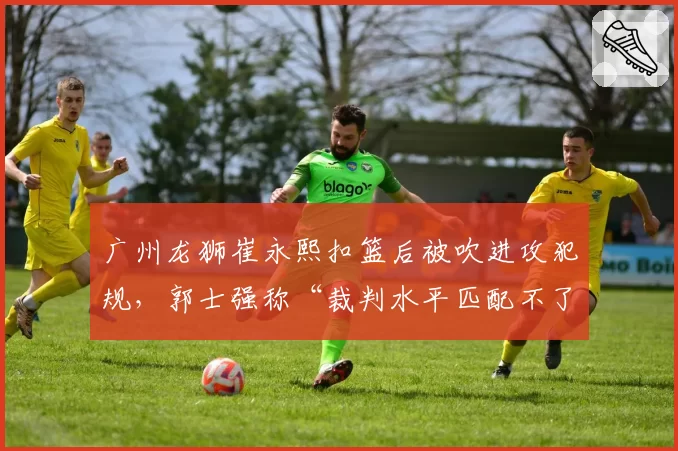 广州龙狮崔永熙扣篮后被吹进攻犯规，郭士强称“裁判水平匹配不了强度”