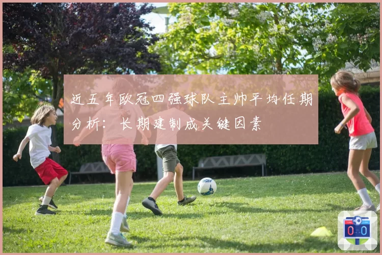 近五年欧冠四强球队主帅平均任期分析：长期建制成关键因素