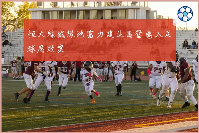 恒大绿城绿地富力建业高管卷入足球腐败案