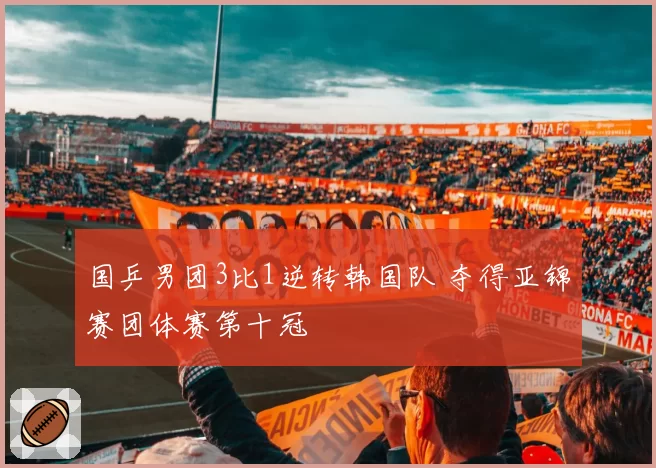 国乒男团3比1逆转韩国队 夺得亚锦赛团体赛第十冠
