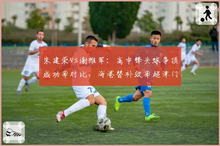 朱建荣vs谢维军：高中锋头球争顶成功率对比，海港替补效率超津门虎主力