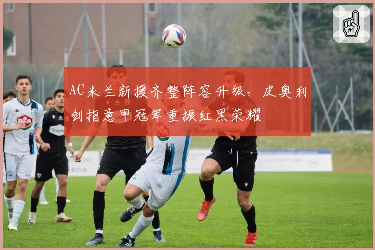 AC米兰新援齐整阵容升级，皮奥利剑指意甲冠军重振红黑荣耀