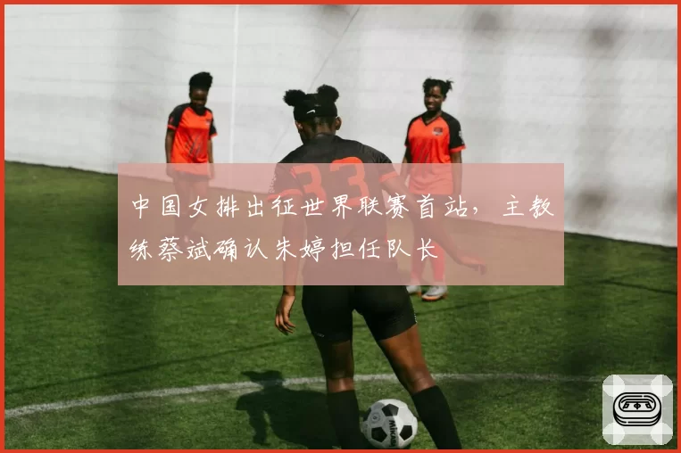 中国女排出征世界联赛首站,主教练蔡斌确认朱婷担任队长